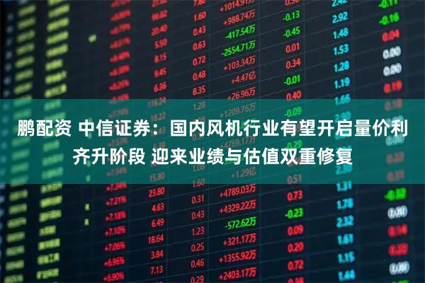 鹏配资 中信证券：国内风机行业有望开启量价利齐升阶段 迎来业绩与估值双重修复