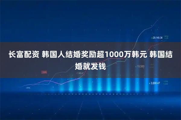 长富配资 韩国人结婚奖励超1000万韩元 韩国结婚就发钱