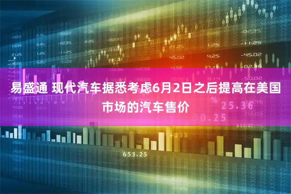易盛通 现代汽车据悉考虑6月2日之后提高在美国市场的汽车售价