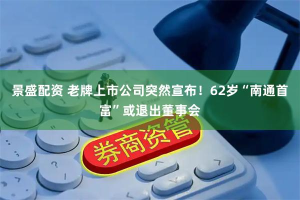 景盛配资 老牌上市公司突然宣布！62岁“南通首富”或退出董事会