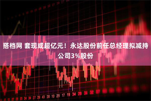搭档网 套现或超亿元!永达股份前任总经理拟减持公司3%股份