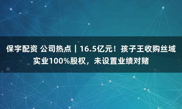保宇配资 公司热点｜16.5亿元！孩子王收购丝域实业100%股权，未设置业绩对赌