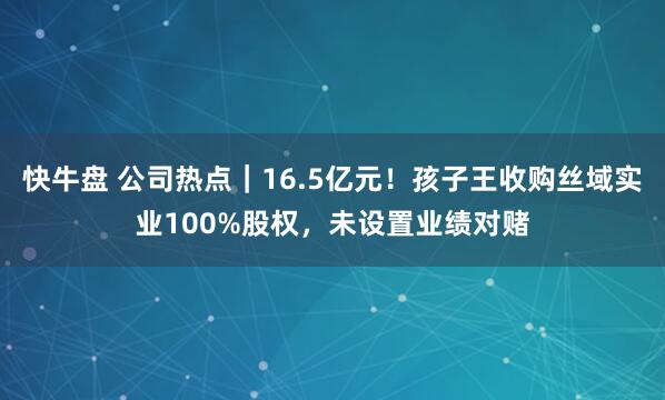 快牛盘 公司热点｜16.5亿元！孩子王收购丝域实业100%股权，未设置业绩对赌