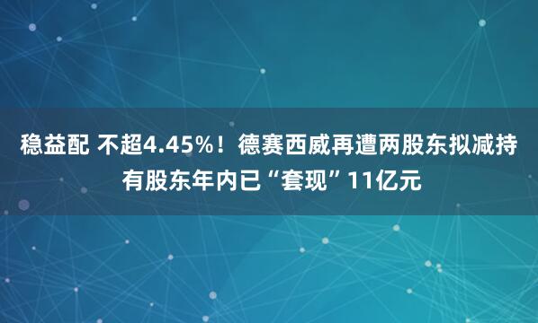 稳益配 不超4.45%！德赛西威再遭两股东拟减持 有股东年内已“套现”11亿元