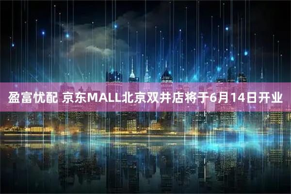 盈富忧配 京东MALL北京双井店将于6月14日开业