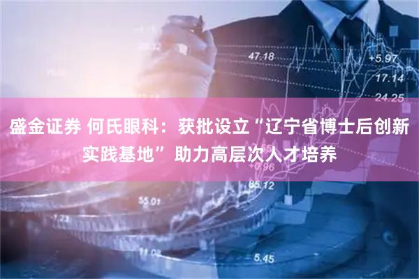 盛金证券 何氏眼科：获批设立“辽宁省博士后创新实践基地” 助力高层次人才培养