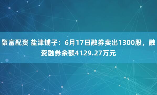聚富配资 盐津铺子：6月17日融券卖出1300股，融资融券余额4129.27万元