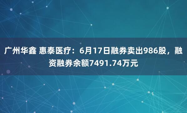 广州华鑫 惠泰医疗：6月17日融券卖出986股，融资融券余额7491.74万元