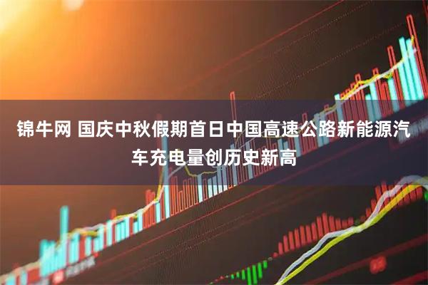 锦牛网 国庆中秋假期首日中国高速公路新能源汽车充电量创历史新高