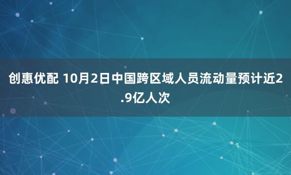 创惠优配 10月2日中国跨区域人员流动量预计近2.9亿人次