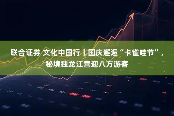 联合证券 文化中国行丨国庆邂逅“卡雀哇节”，秘境独龙江喜迎八方游客