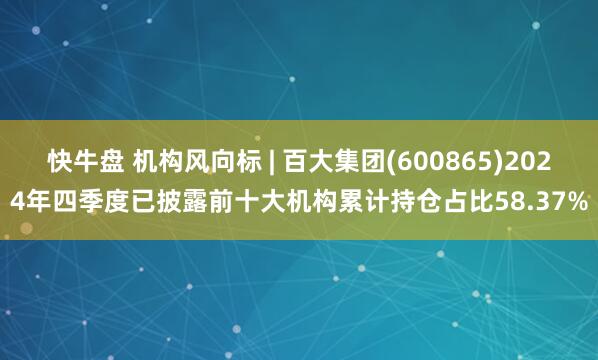 快牛盘 机构风向标 | 百大集团(600865)2024年四季度已披露前十大机构累计持仓占比58.37%