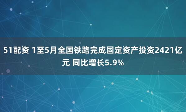 51配资 1至5月全国铁路完成固定资产投资2421亿元 同比增长5.9%