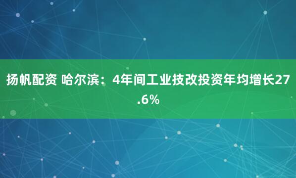 扬帆配资 哈尔滨：4年间工业技改投资年均增长27.6%