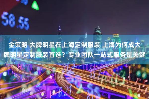 金策略 大牌明星在上海定制服装 上海为何成大牌明星定制服装首选？专业团队一站式服务是关键