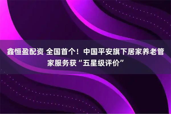 鑫恒盈配资 全国首个！中国平安旗下居家养老管家服务获“五星级评价”