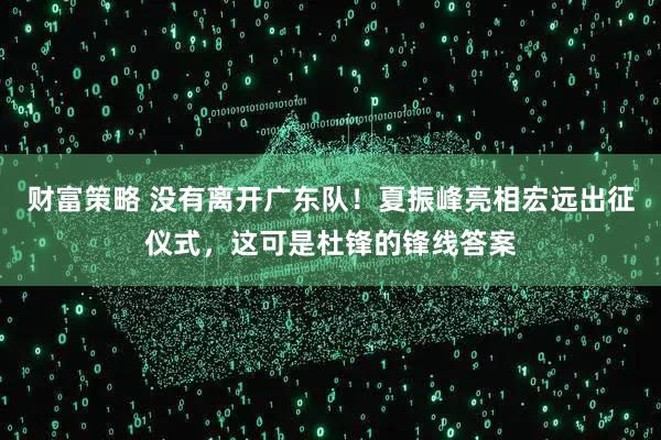 财富策略 没有离开广东队！夏振峰亮相宏远出征仪式，这可是杜锋的锋线答案