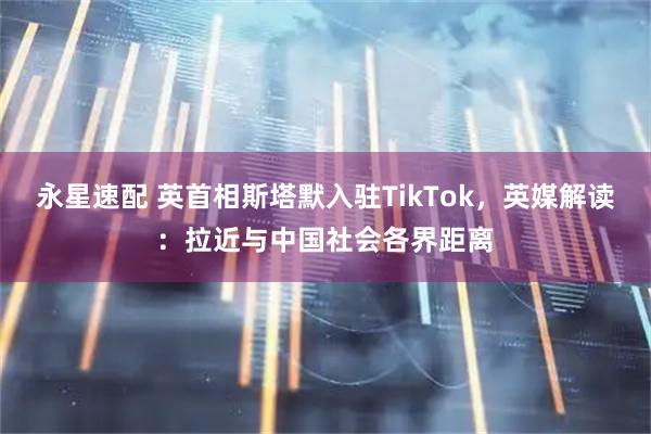 永星速配 英首相斯塔默入驻TikTok，英媒解读：拉近与中国社会各界距离