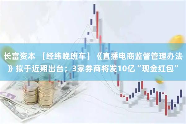 长富资本 【经纬晚班车】《直播电商监督管理办法》拟于近期出台;3家券商将发10亿“现金红包”