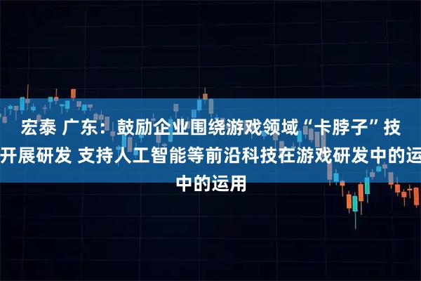 宏泰 广东：鼓励企业围绕游戏领域“卡脖子”技术开展研发 支持人工智能等前沿科技在游戏研发中的运用