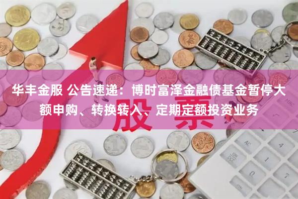 华丰金服 公告速递:博时富泽金融债基金暂停大额申购、转换转入、定期定额投资业务