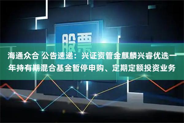 海通众合 公告速递:兴证资管金麒麟兴睿优选一年持有期混合基金暂停申购、定期定额投资业务