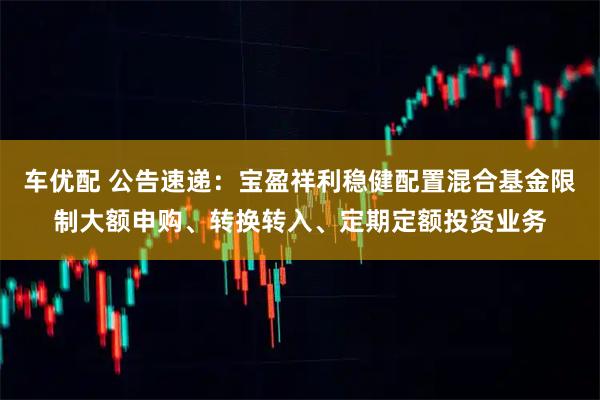 车优配 公告速递：宝盈祥利稳健配置混合基金限制大额申购、转换转入、定期定额投资业务