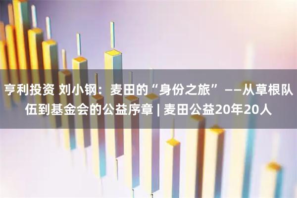 亨利投资 刘小钢：麦田的“身份之旅” ——从草根队伍到基金会的公益序章 | 麦田公益20年20人