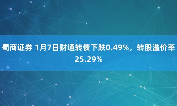 蜀商证券 1月7日财通转债下跌0.49%，转股溢价率25.29%