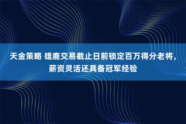 天金策略 雄鹿交易截止日前锁定百万得分老将，薪资灵活还具备冠军经验