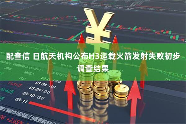 配查信 日航天机构公布H3运载火箭发射失败初步调查结果