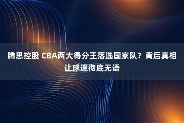腾思控股 CBA两大得分王落选国家队？背后真相让球迷彻底无语
