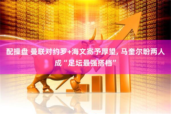 配操盘 曼联对约罗+海文寄予厚望, 马奎尔盼两人成“足坛最强搭档”